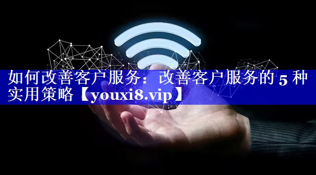如何改善客户服务：改善客户服务的 5 种实用策略