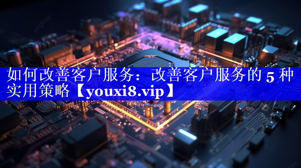 如何改善客户服务：改善客户服务的 5 种实用策略