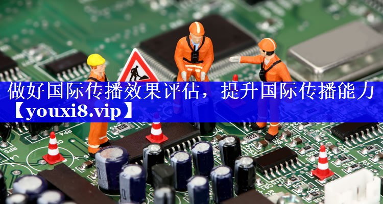 做好国际传播效果评估，提升国际传播能力