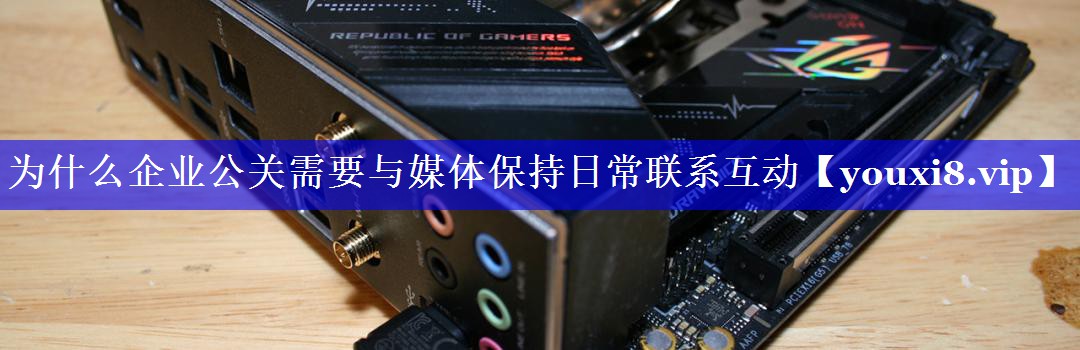 为什么企业公关需要与媒体保持日常联系互动